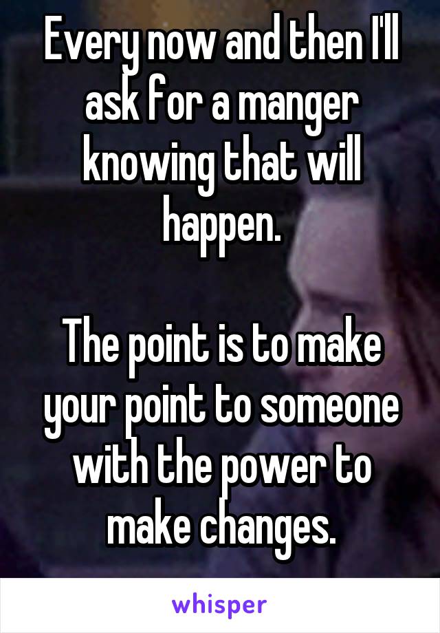 Every now and then I'll ask for a manger knowing that will happen.

The point is to make your point to someone with the power to make changes.
