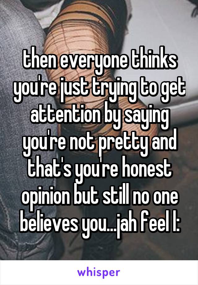 then everyone thinks you're just trying to get attention by saying you're not pretty and that's you're honest opinion but still no one believes you...jah feel l: