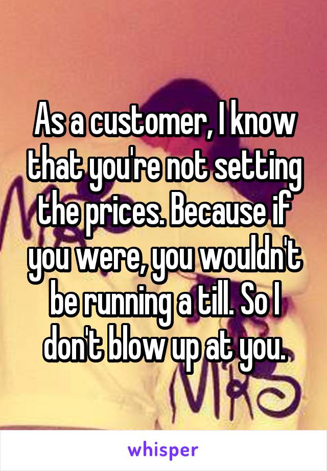 As a customer, I know that you're not setting the prices. Because if you were, you wouldn't be running a till. So I don't blow up at you.