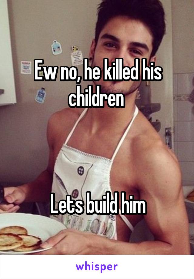 Ew no, he killed his children 



Lets build him