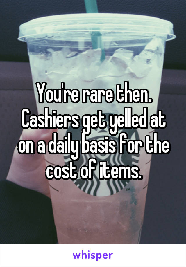 You're rare then. Cashiers get yelled at on a daily basis for the cost of items.