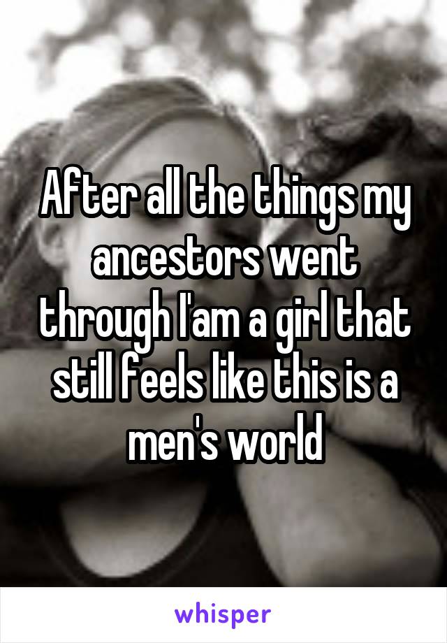 After all the things my ancestors went through I'am a girl that still feels like this is a men's world
