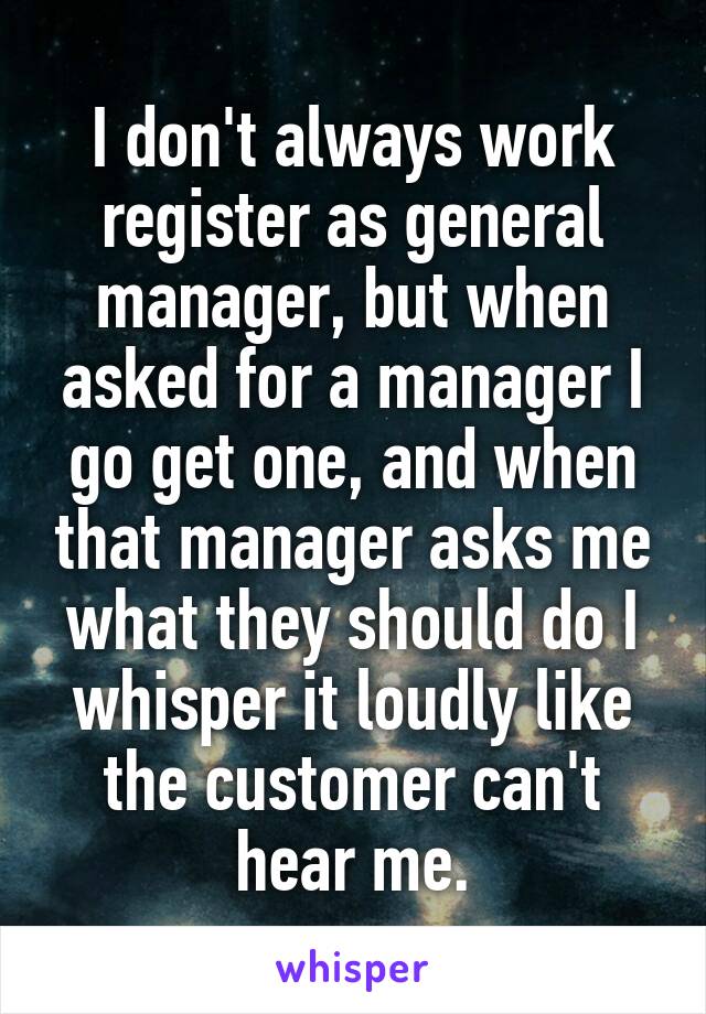 I don't always work register as general manager, but when asked for a manager I go get one, and when that manager asks me what they should do I whisper it loudly like the customer can't hear me.