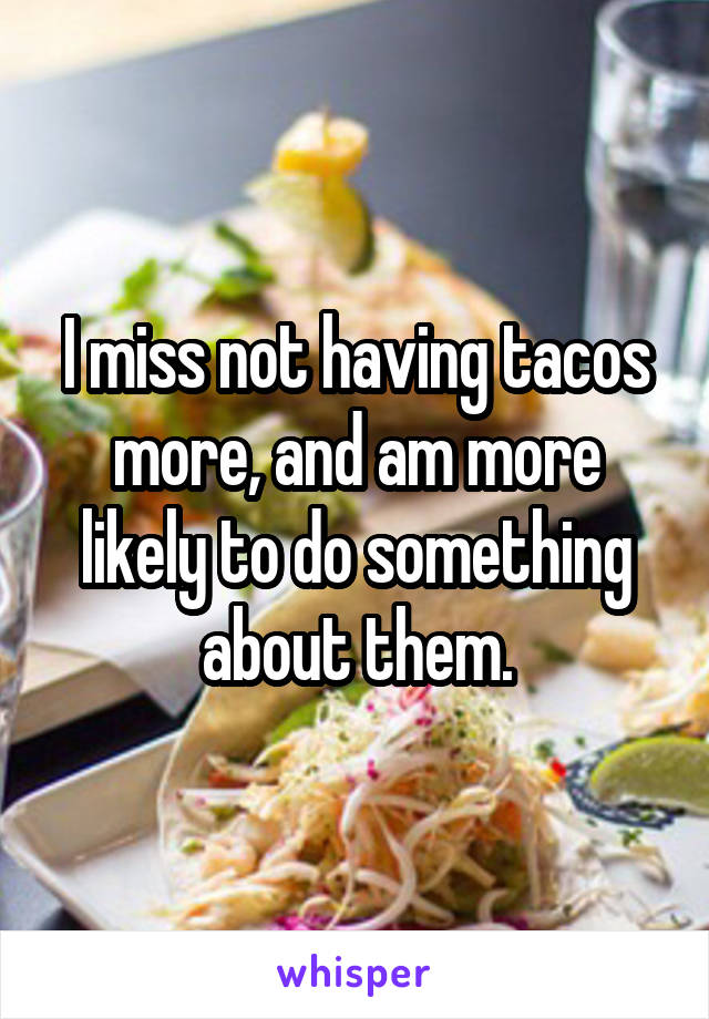 I miss not having tacos more, and am more likely to do something about them.