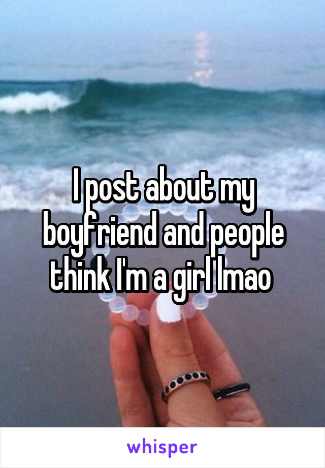I post about my boyfriend and people think I'm a girl lmao 