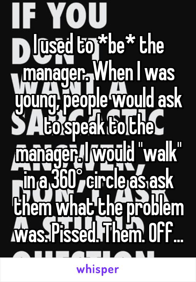 I used to *be* the manager. When I was young, people would ask to speak to the manager. I would "walk" in a 360° circle as ask them what the problem was. Pissed. Them. Off...