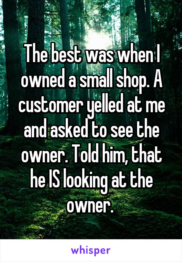 The best was when I owned a small shop. A customer yelled at me and asked to see the owner. Told him, that he IS looking at the owner. 