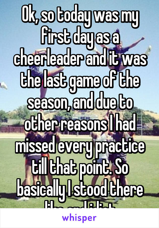 Ok, so today was my first day as a cheerleader and it was the last game of the season, and due to other reasons I had missed every practice till that point. So basically I stood there like and idiot