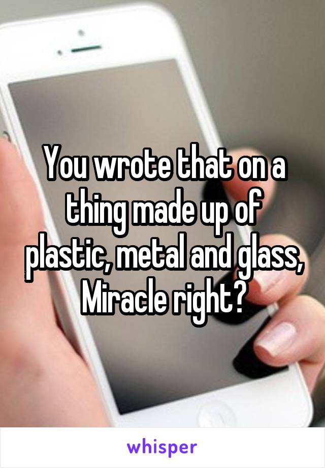 You wrote that on a thing made up of plastic, metal and glass,
Miracle right?
