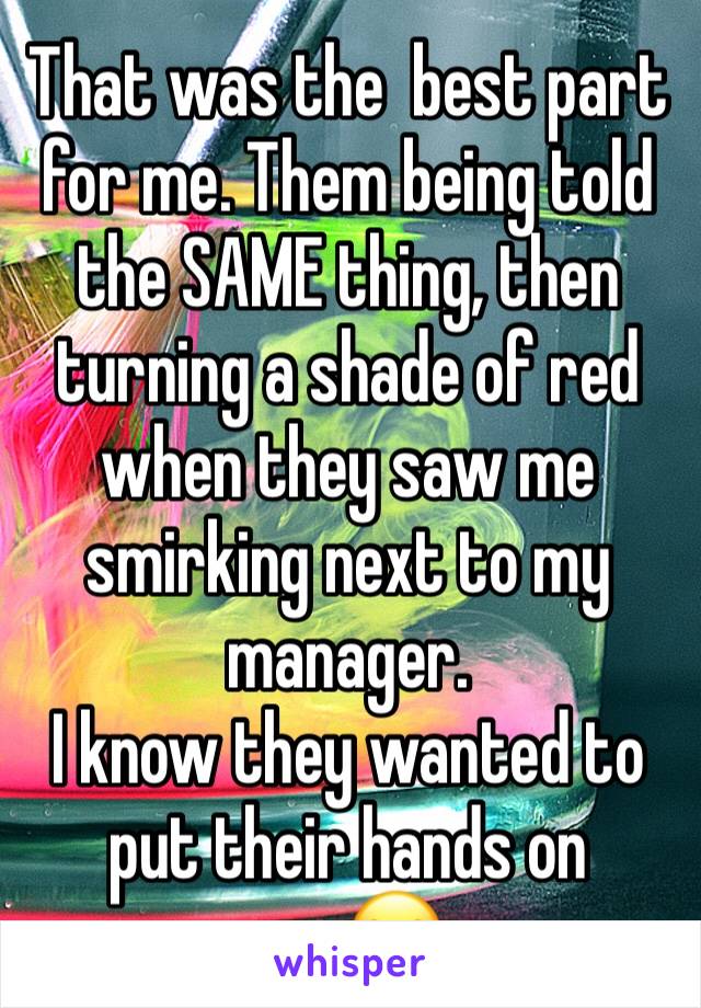 That was the  best part for me. Them being told the SAME thing, then turning a shade of red when they saw me smirking next to my manager.
I know they wanted to put their hands on me.😂  