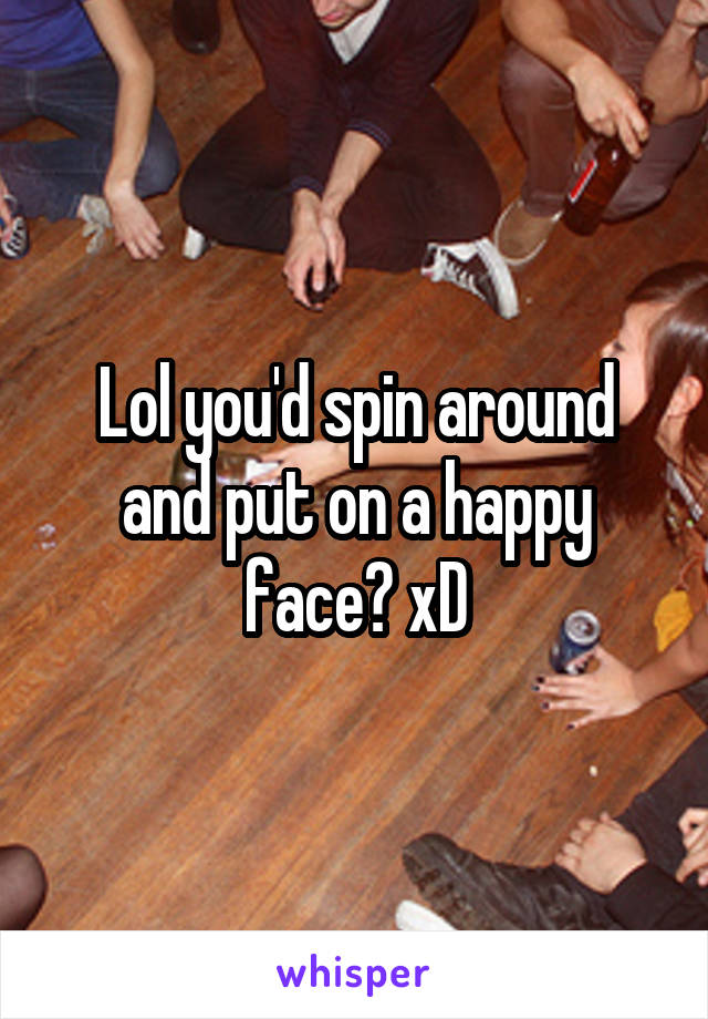 Lol you'd spin around and put on a happy face? xD