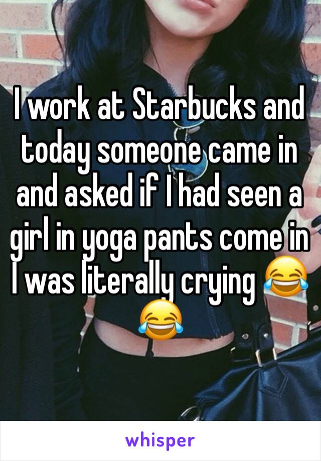 I work at Starbucks and today someone came in and asked if I had seen a girl in yoga pants come in
I was literally crying 😂😂