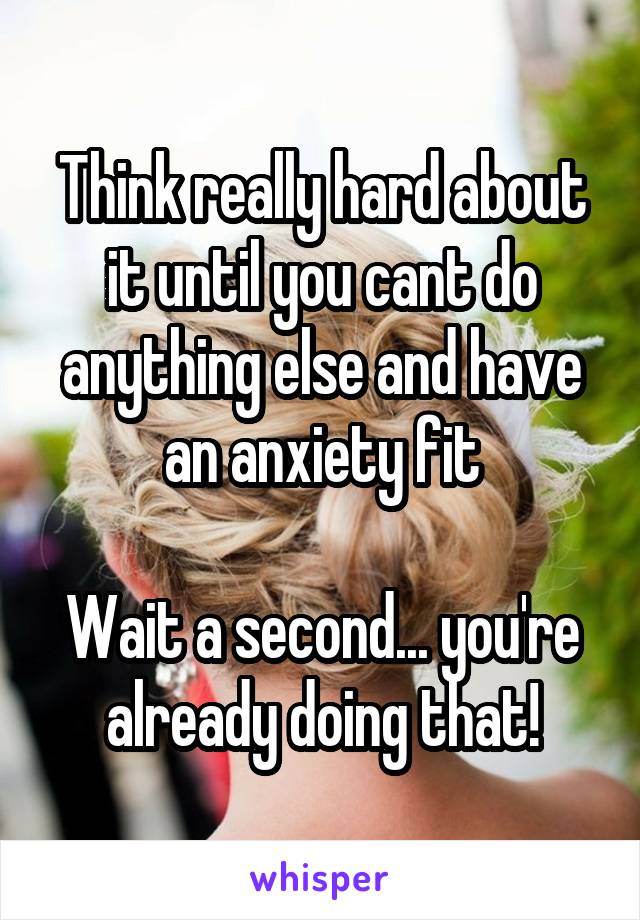 Think really hard about it until you cant do anything else and have an anxiety fit

Wait a second... you're already doing that!