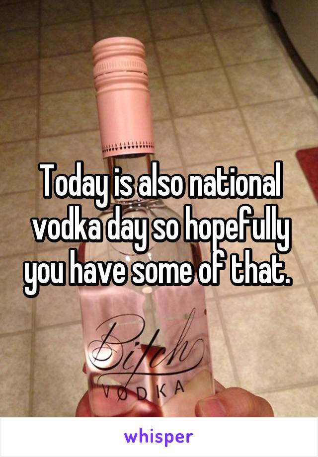 Today is also national vodka day so hopefully you have some of that. 