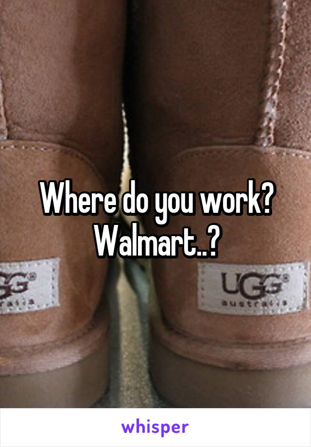 Where do you work? Walmart..?