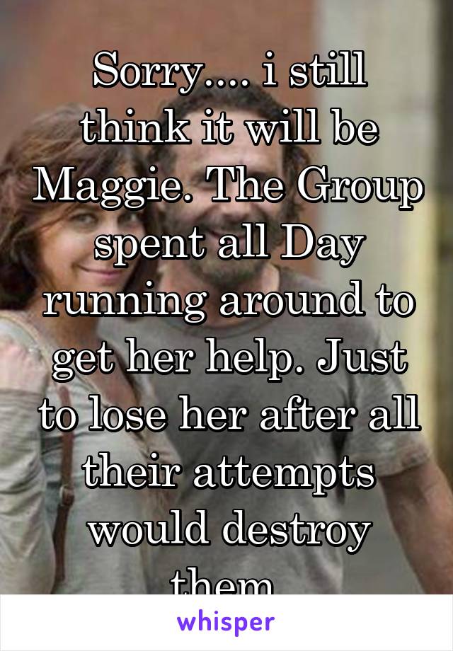 Sorry.... i still think it will be Maggie. The Group spent all Day running around to get her help. Just to lose her after all their attempts would destroy them.