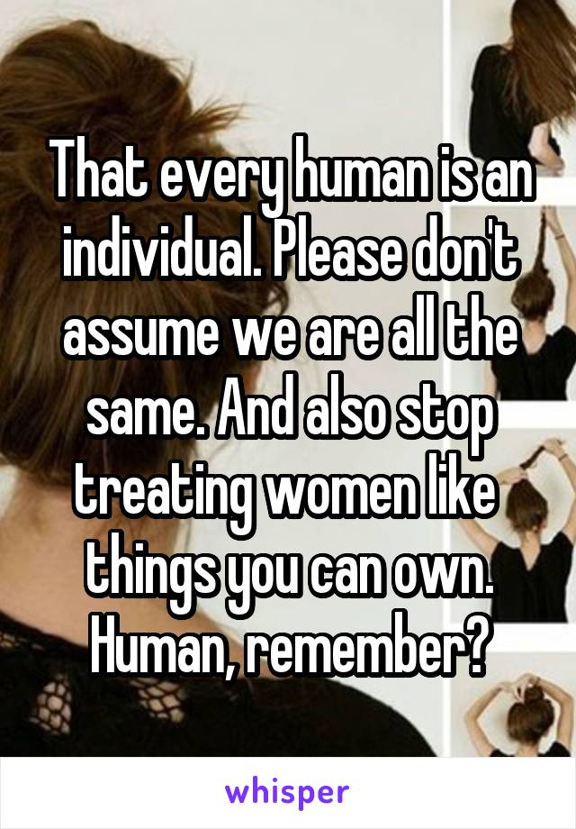 That every human is an individual. Please don't assume we are all the same. And also stop treating women like  things you can own. Human, remember?
