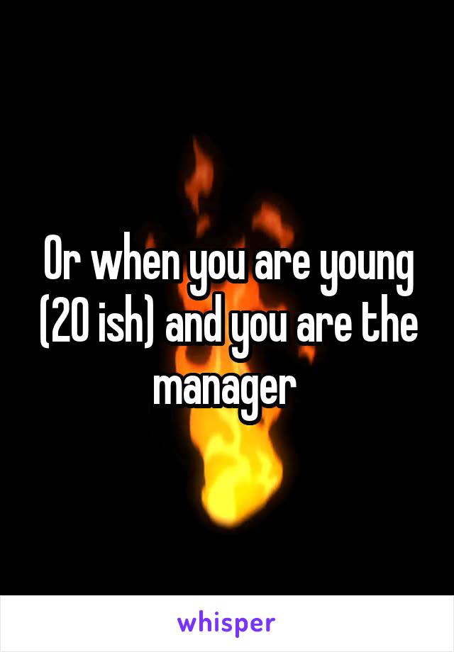 Or when you are young (20 ish) and you are the manager 