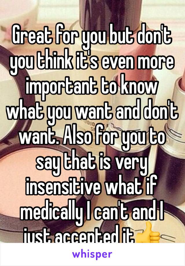 Great for you but don't you think it's even more important to know what you want and don't want. Also for you to say that is very insensitive what if medically I can't and I just accepted it👍