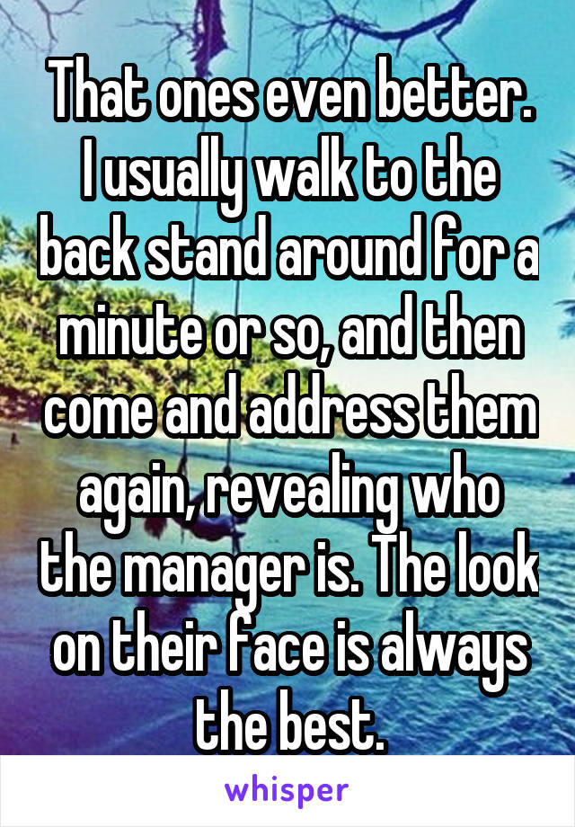 That ones even better. I usually walk to the back stand around for a minute or so, and then come and address them again, revealing who the manager is. The look on their face is always the best.