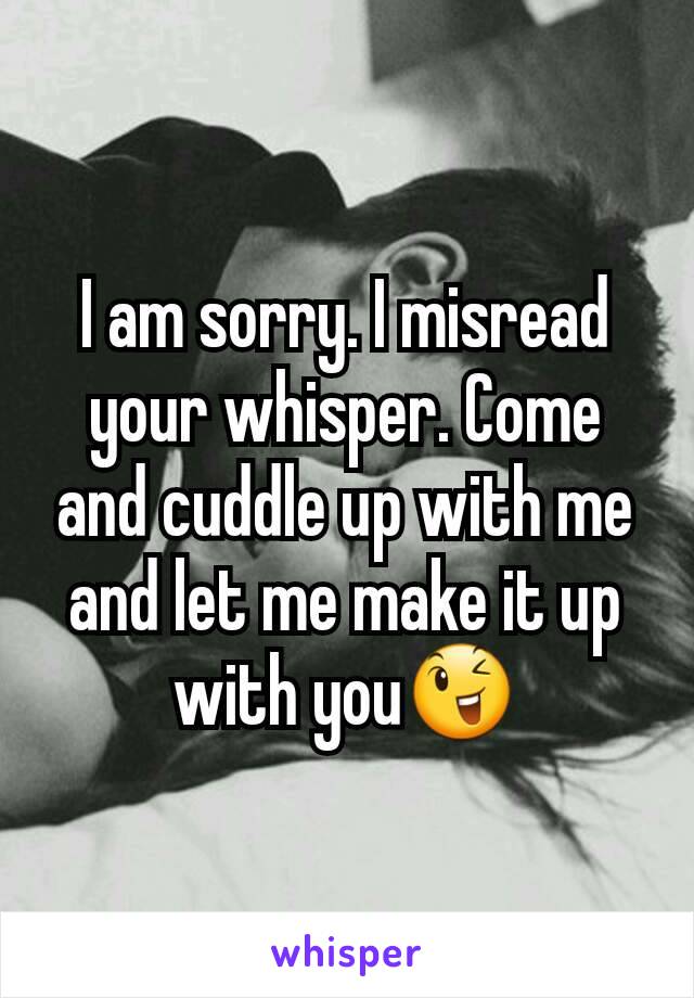 I am sorry. I misread your whisper. Come and cuddle up with me and let me make it up with you😉