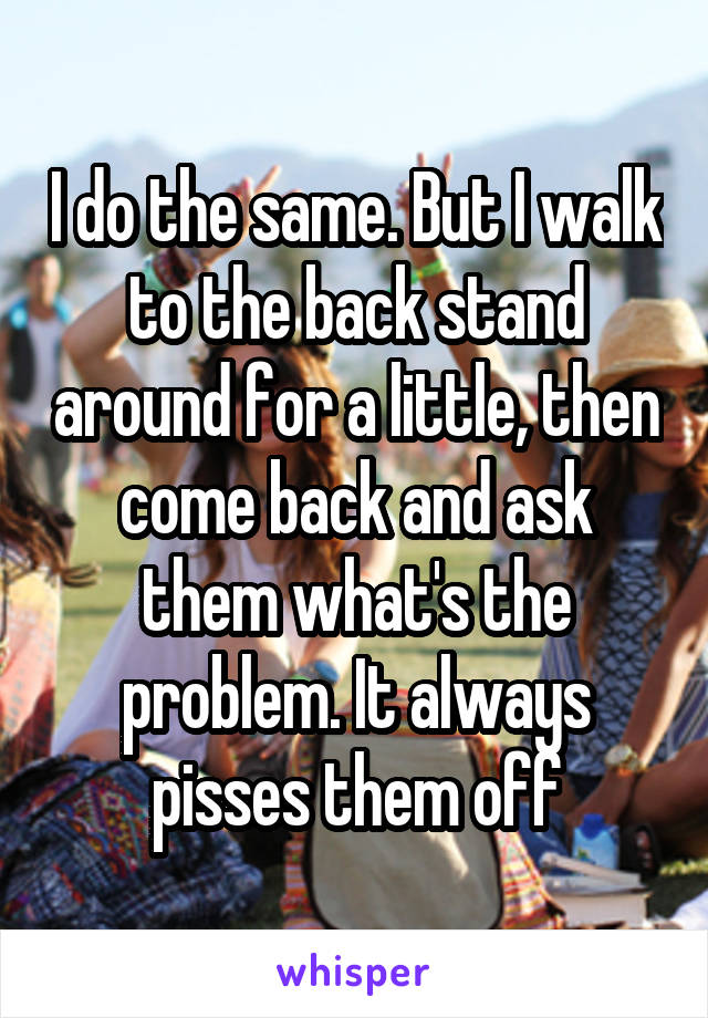 I do the same. But I walk to the back stand around for a little, then come back and ask them what's the problem. It always pisses them off