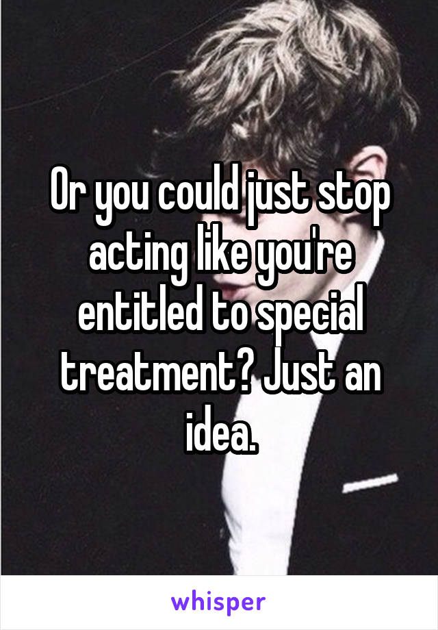 Or you could just stop acting like you're entitled to special treatment? Just an idea.