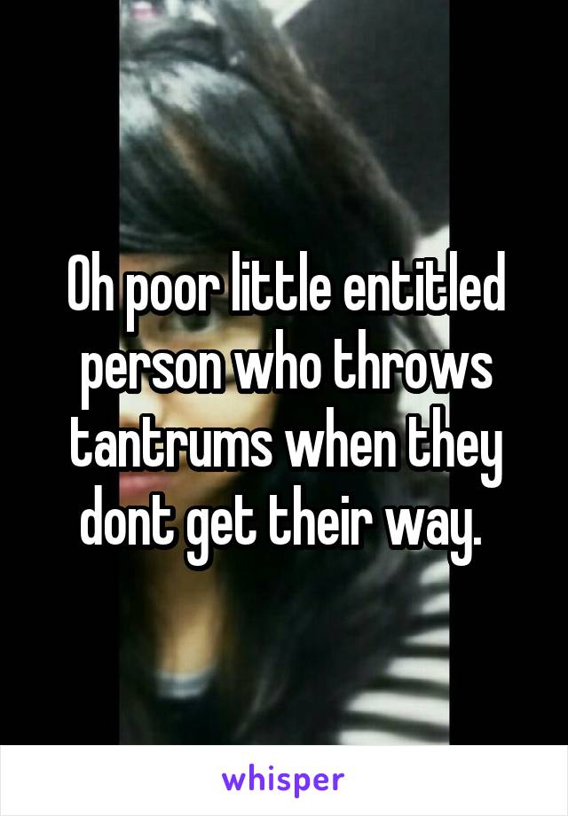 Oh poor little entitled person who throws tantrums when they dont get their way. 