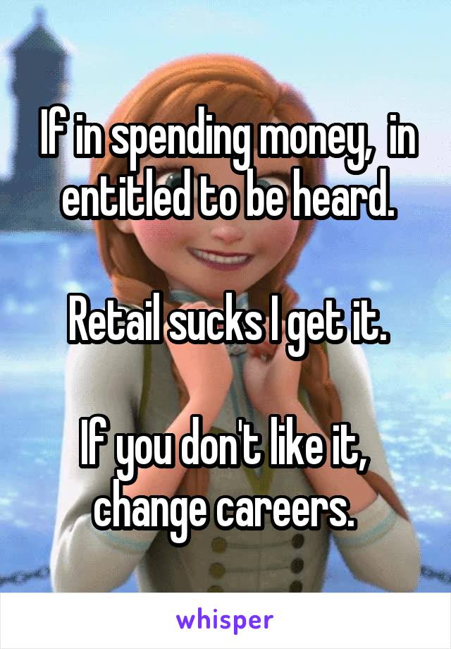 If in spending money,  in entitled to be heard.

Retail sucks I get it.

If you don't like it,  change careers. 