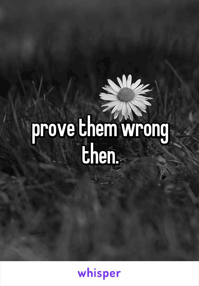 prove them wrong then.