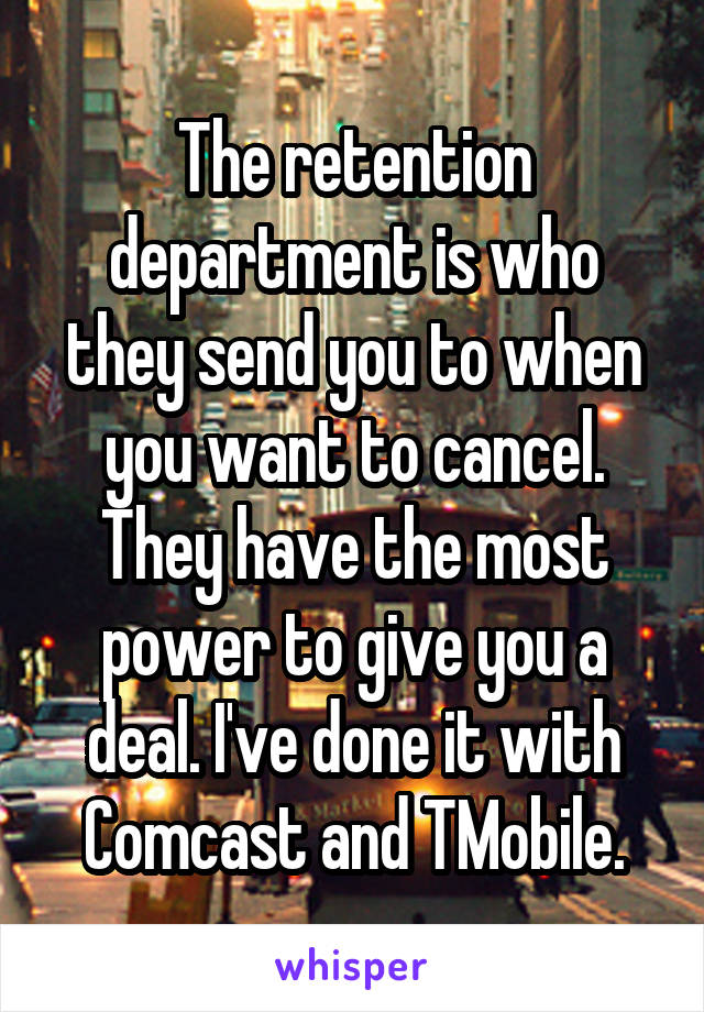 The retention department is who they send you to when you want to cancel. They have the most power to give you a deal. I've done it with Comcast and TMobile.