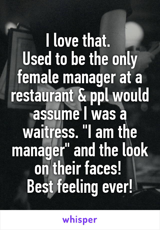 I love that. 
Used to be the only female manager at a restaurant & ppl would assume I was a waitress. "I am the manager" and the look on their faces! 
Best feeling ever!