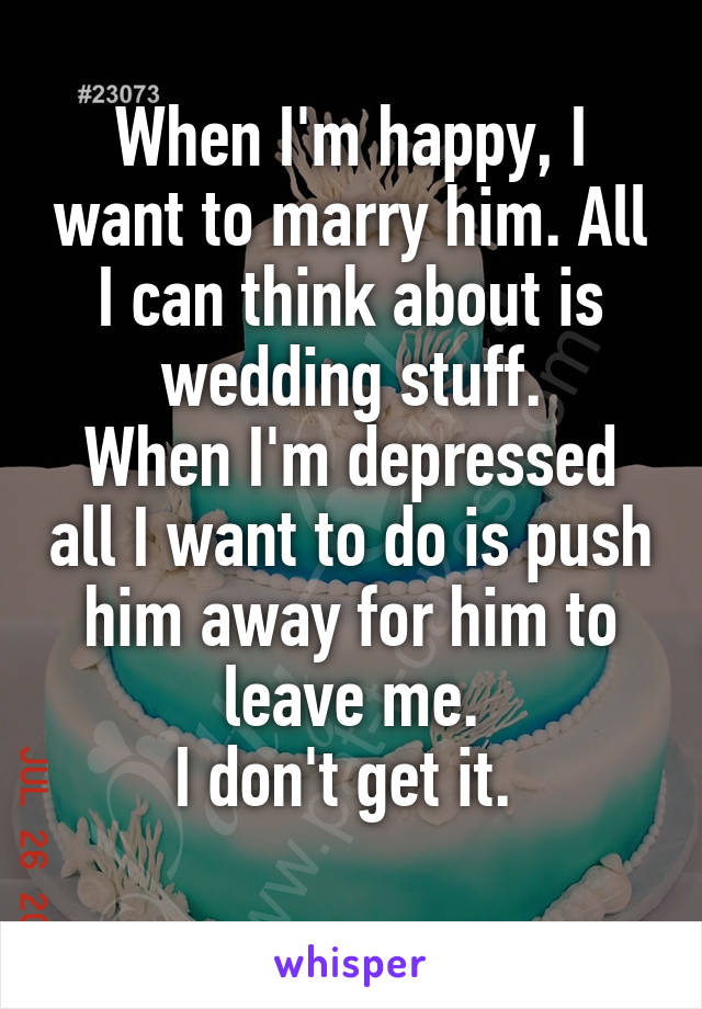When I'm happy, I want to marry him. All I can think about is wedding stuff.
When I'm depressed all I want to do is push him away for him to leave me.
I don't get it. 
