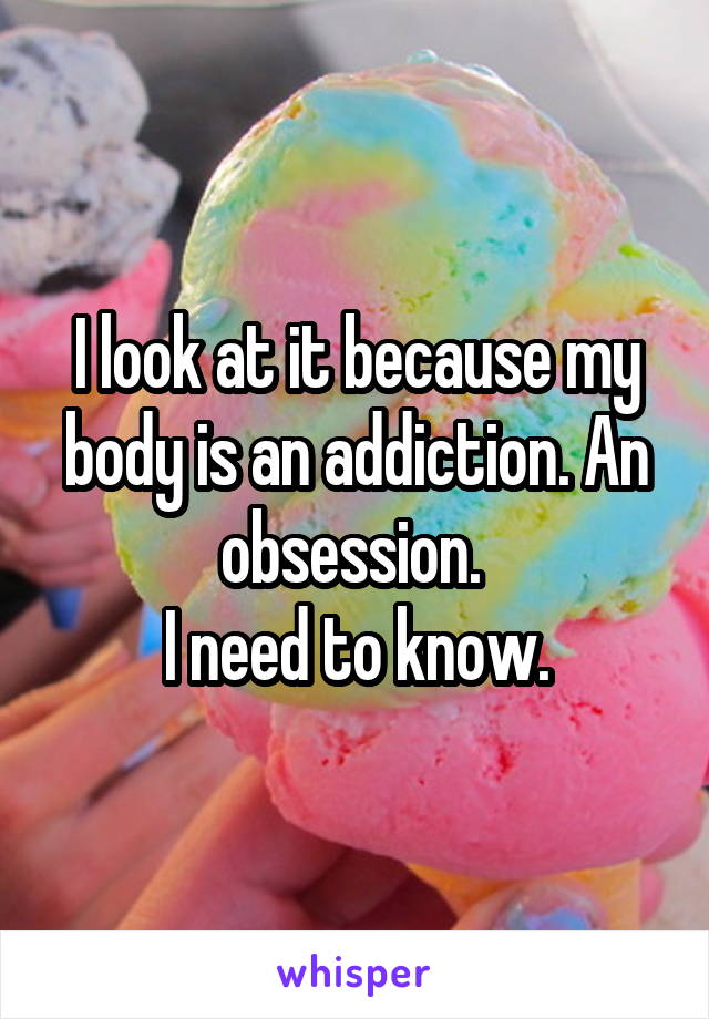 I look at it because my body is an addiction. An obsession. 
I need to know.