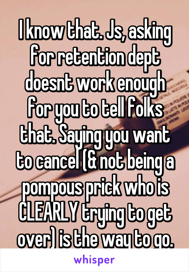 I know that. Js, asking for retention dept doesnt work enough for you to tell folks that. Saying you want to cancel (& not being a pompous prick who is CLEARLY trying to get over) is the way to go.