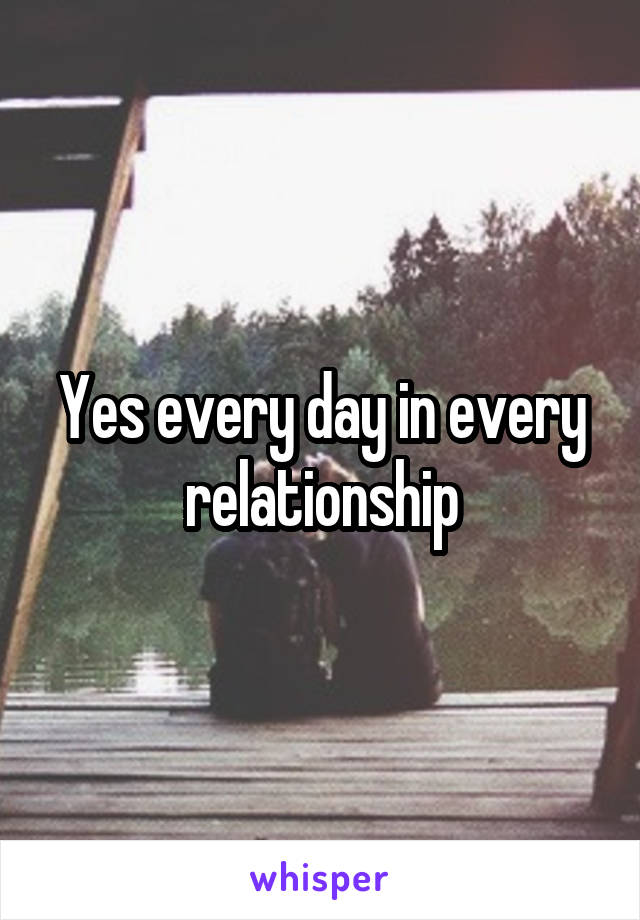 Yes every day in every relationship