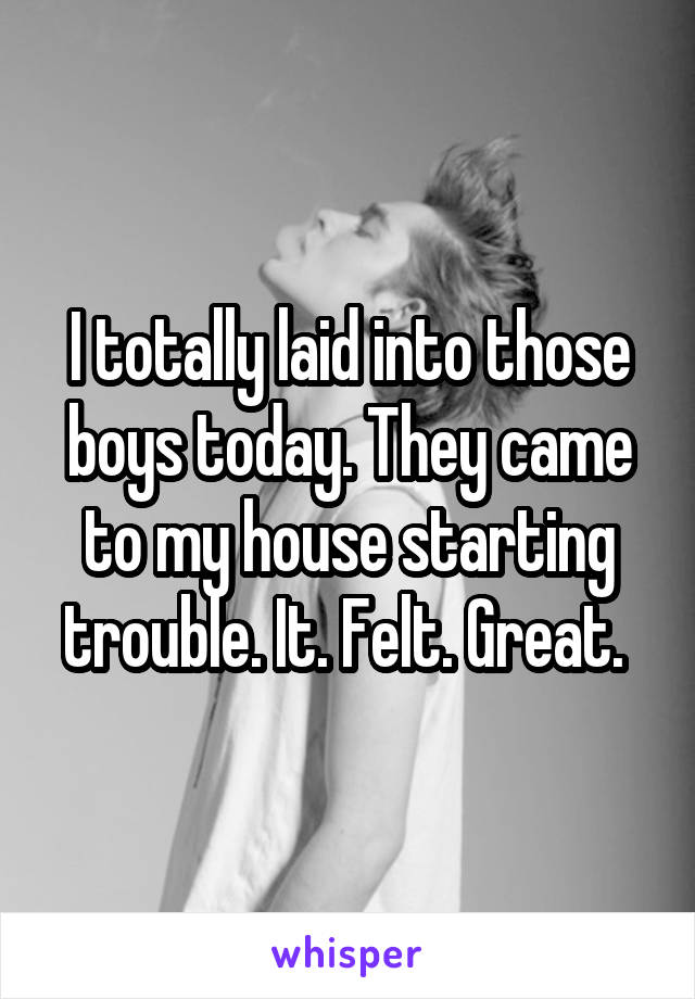 I totally laid into those boys today. They came to my house starting trouble. It. Felt. Great. 