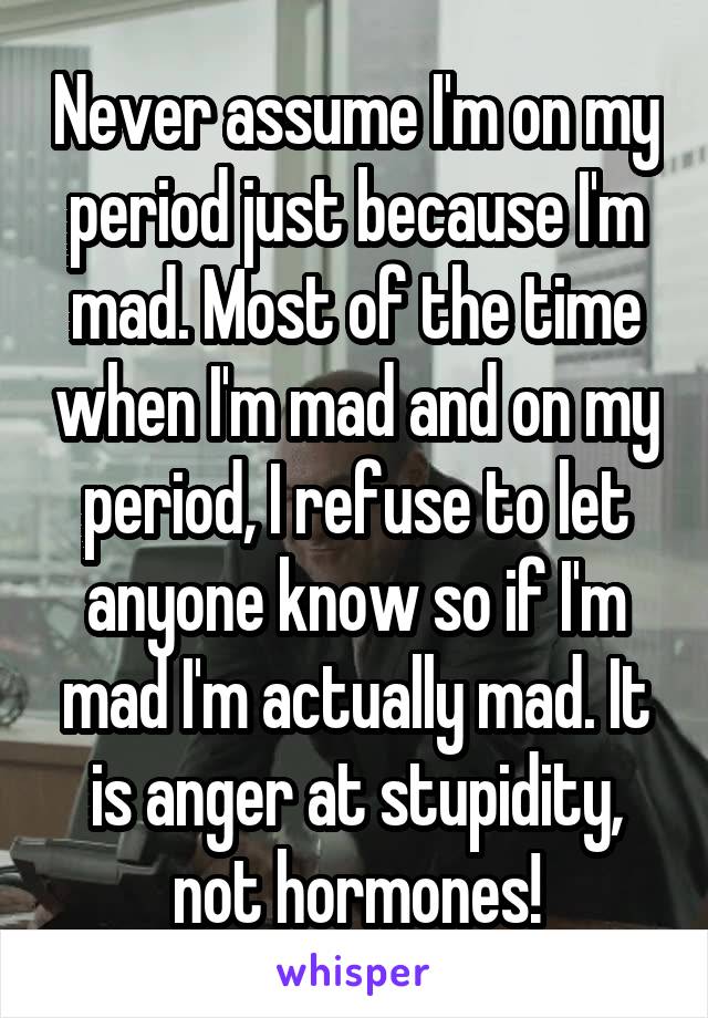 Never assume I'm on my period just because I'm mad. Most of the time when I'm mad and on my period, I refuse to let anyone know so if I'm mad I'm actually mad. It is anger at stupidity, not hormones!