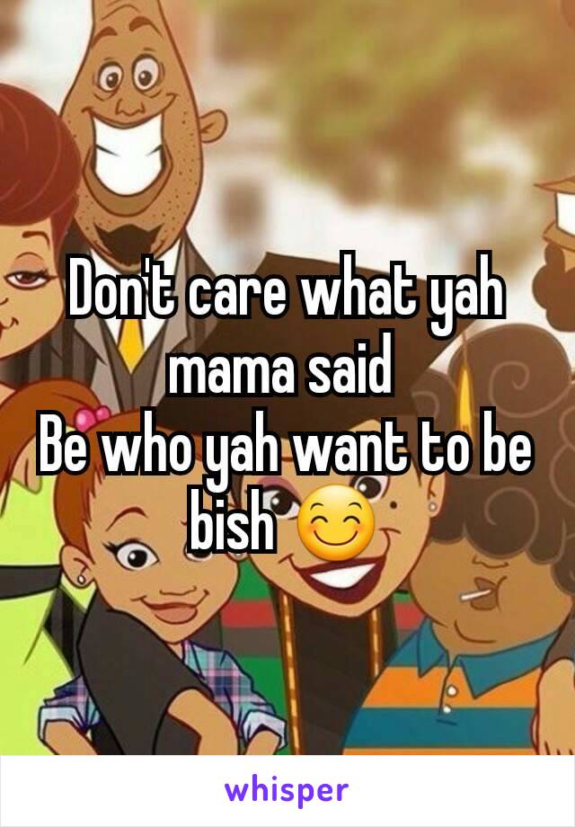 Don't care what yah mama said 
Be who yah want to be bish 😊