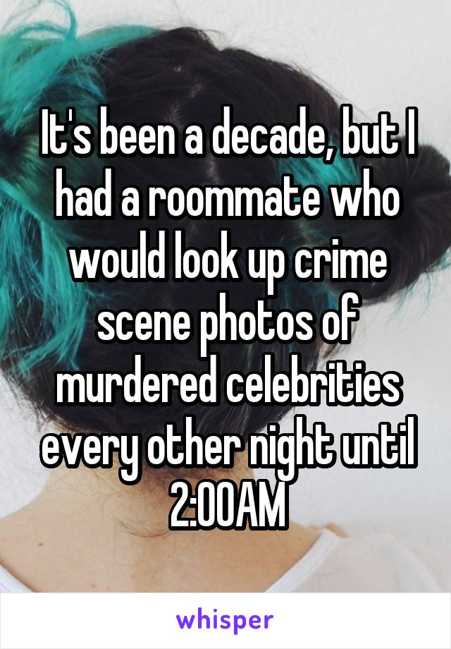 It's been a decade, but I had a roommate who would look up crime scene photos of murdered celebrities every other night until 2:00AM