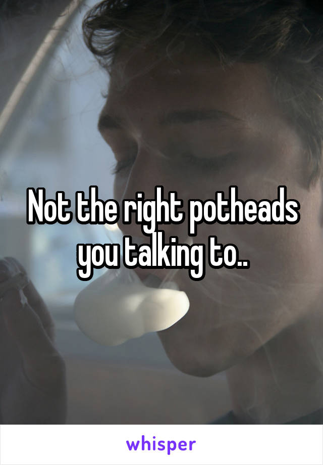 Not the right potheads you talking to..