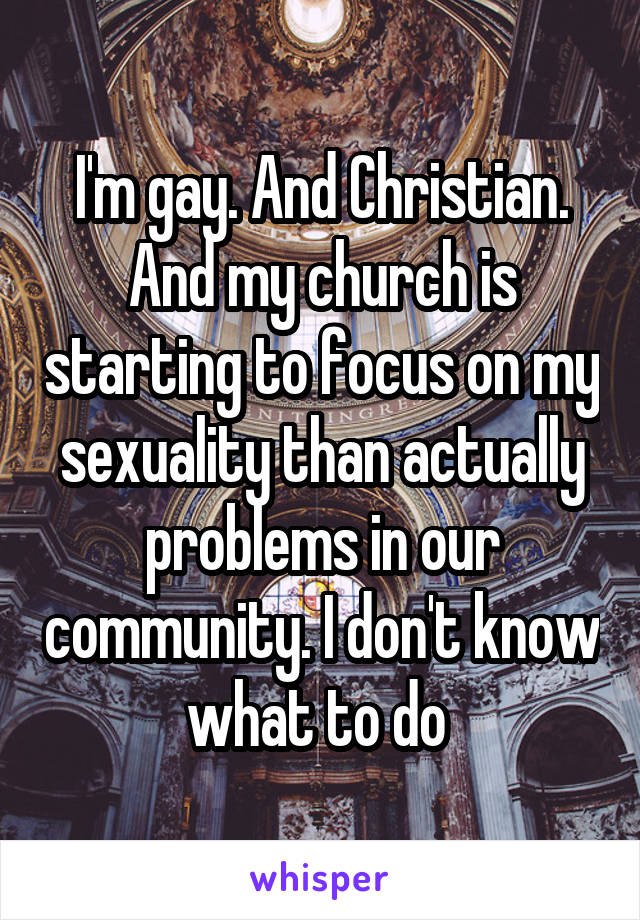 I'm gay. And Christian. And my church is starting to focus on my sexuality than actually problems in our community. I don't know what to do 