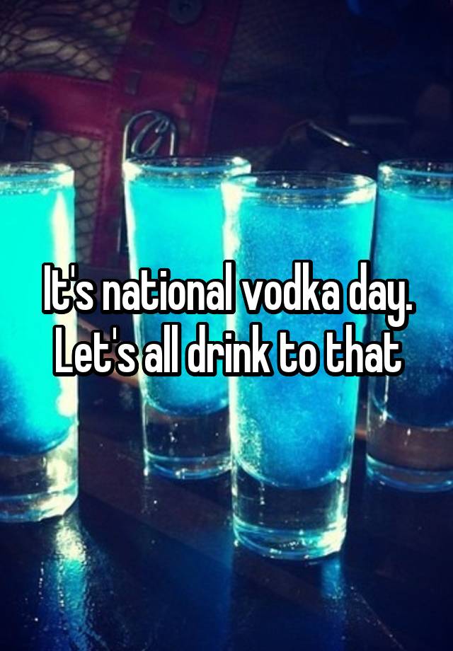 It's national vodka day. Let's all drink to that