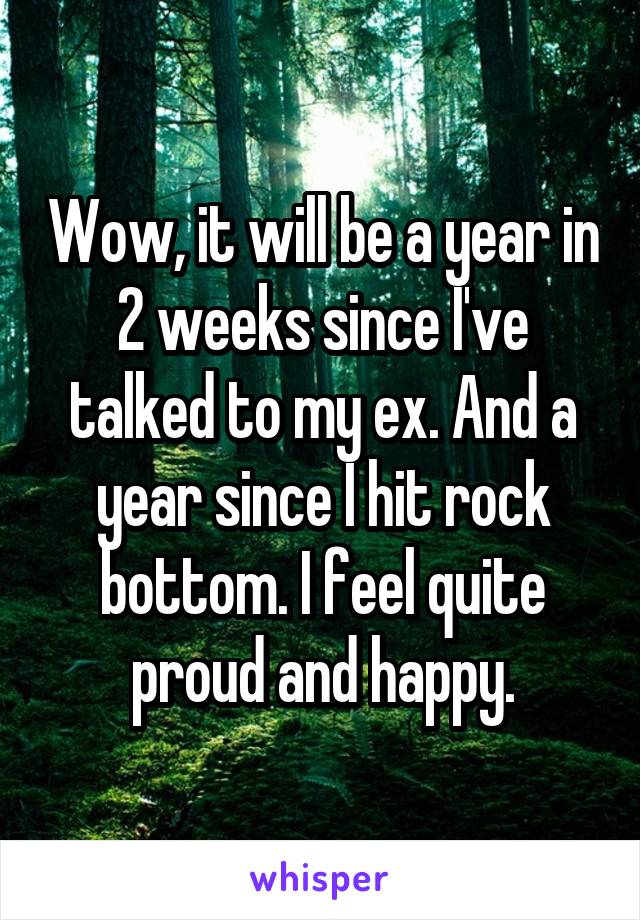 Wow, it will be a year in 2 weeks since I've talked to my ex. And a year since I hit rock bottom. I feel quite proud and happy.