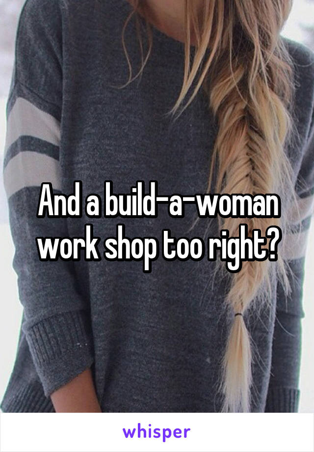 And a build-a-woman work shop too right?