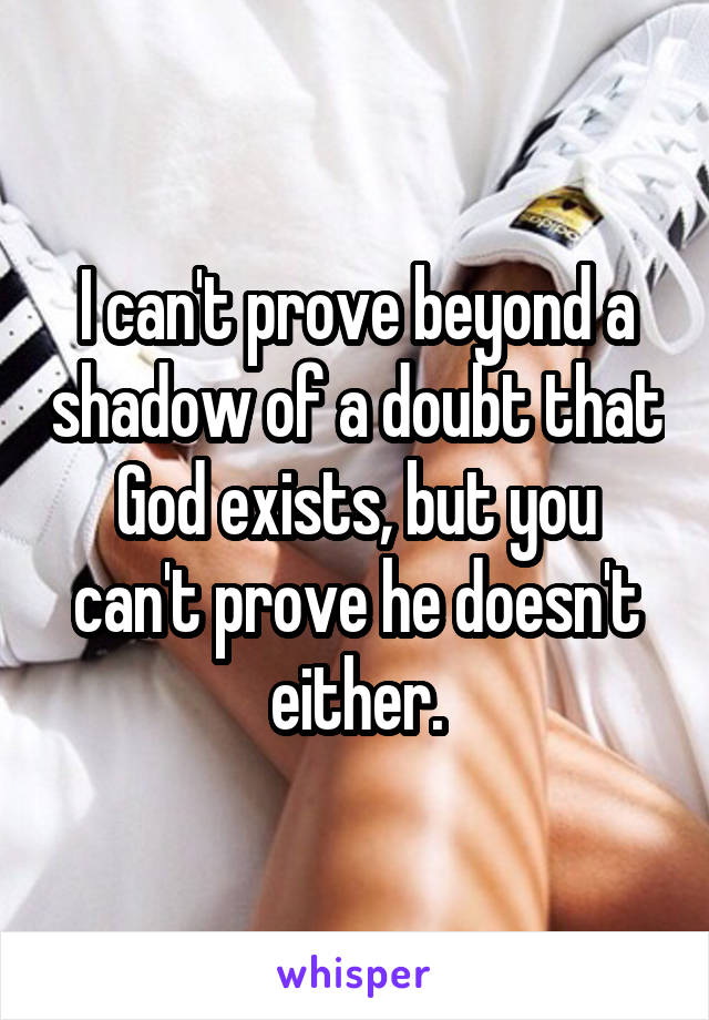 I can't prove beyond a shadow of a doubt that God exists, but you can't prove he doesn't either.