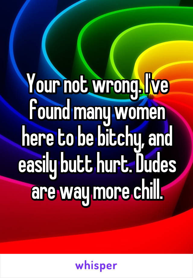 Your not wrong. I've found many women here to be bitchy, and easily butt hurt. Dudes are way more chill.