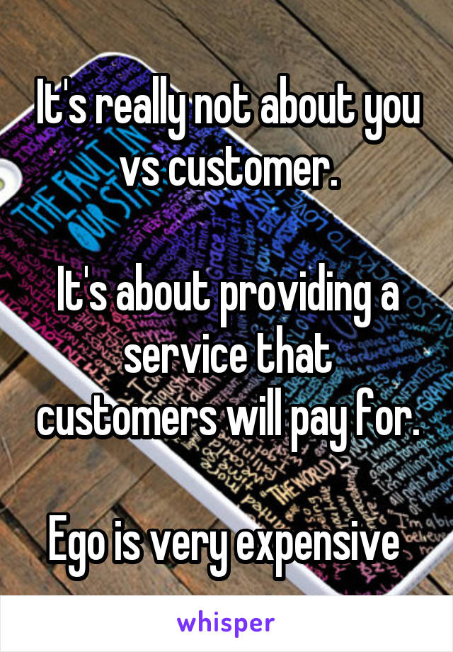 It's really not about you vs customer.

It's about providing a service that customers will pay for.

Ego is very expensive 