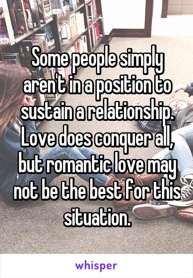 Some people simply aren't in a position to sustain a relationship. Love does conquer all, but romantic love may not be the best for this situation.