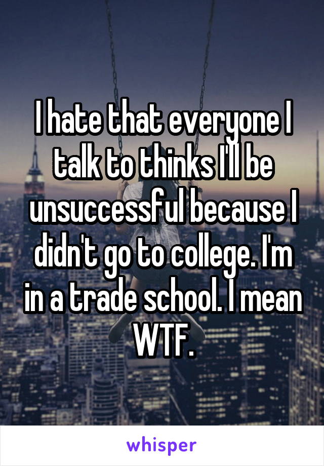 I hate that everyone I talk to thinks I'll be unsuccessful because I didn't go to college. I'm in a trade school. I mean WTF.